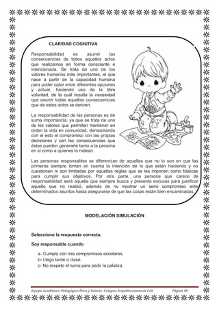 CLARIDAD COGNITIVA
Responsabilidad es asumir las
consecuencias de todos aquellos actos
que realizamos en forma consciente e
intencionada. Se trata de uno de los
valores humanos más importantes, el que
nace a partir de la capacidad humana
para poder optar entre diferentes opciones
y actuar, haciendo uso de la libre
voluntad, de la cual resulta la necesidad
que asumir todas aquellas consecuencias
que de estos actos se deriven.
La responsabilidad de las personas es de
suma importancia, ya que se trata de uno
de los valores que permiten mantener en
orden la vida en comunidad, demostrando
con el esto el compromiso con las propias
decisiones y con las consecuencias que
éstas pueden generarle tanto a la persona
en sí como a quienes lo rodean.
Las personas responsables se diferencian de aquellas que no lo son en que las
primeras siempre toman en cuenta la intención de lo que están haciendo y no
cuestionan ni son limitadas por aquellas reglas que se les imponen como básicas
para cumplir sus objetivos. Por otra parte, una persona que carece de
responsabilidad será aquella que siempre busca y presenta excusas para justificar
aquello que no realizó, además de no mostrar un serio compromiso ante
determinados asuntos hasta asegurarse de que las cosas están bien encaminadas.
MODELACIÓN SIMULACIÓN
Selecciono la respuesta correcta.
Soy responsable cuando
a- Cumplo con mis compromisos escolares.
b- Llego tarde a clase.
c- No respeto el turno para pedir la palabra.
Equipo Académico-Pedagógico Ética y Valores -Colegios Arquidiocesanosde Cali. Página 48
 