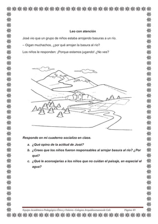 Leo con atención
José vio que un grupo de niños estaba arrojando basuras a un río.
– Oigan muchachos, ¿por qué arrojan la basura al río?
Los niños le responden: ¡Porque estamos jugando! ¿No ves?
Respondo en mi cuaderno socializo en clase.
a. ¿Qué opino de la actitud de José?
b. ¿Crees que los niños fueron responsables al arrojar basura al río? ¿Por
qué?
c. ¿Qué le aconsejarías a los niños que no cuidan el paisaje, en especial el
agua?
Equipo Académico-Pedagógico Ética y Valores -Colegios Arquidiocesanosde Cali. Página 49
 