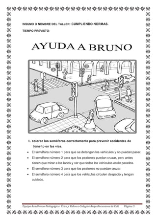 INSUMO O NOMBRE DEL TALLER: CUMPLIENDO NORMAS.
TIEMPO PREVISTO:
1. coloreo los semáforos correctamente para prevenir accidentes de
tránsito en las vías.
 El semáforo número 1 para que se detengan los vehículos y no puedan pasar.
 El semáforo número 2 para que los peatones puedan cruzar, pero antes
tienen que mirar a los lados y ver que todos los vehículos están parados.
 El semáforo número 3 para que los peatones no puedan cruzar.
 El semáforo número 4 para que los vehículos circulen despacio y tengan
cuidado.
Equipo Académico-Pedagógico Ética y Valores-Colegios Arquidiocesanosde Cali. Página 5
 