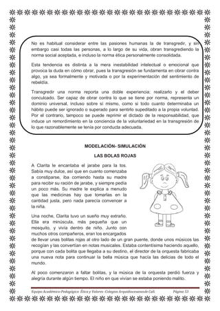 No es habitual considerar entre las pasiones humanas la de transgredir, y sin
embargo casi todas las personas, a lo largo de su vida, obran transgrediendo la
norma social aceptada, e incluso la norma ética personalmente consolidada.
Esta tendencia es distinta a la mera inestabilidad intelectual o emocional que
provoca la duda en cómo obrar, pues la transgresión se fundamenta en obrar contra
algo, ya sea formalmente y motivada o por la experimentación del sentimiento de
rebeldía.
Transgredir una norma reporta una doble experiencia: realizarlo y el deber
conculcado. Ser capaz de obrar contra lo que se tiene por norma, representa un
dominio universal, incluso sobre sí mismo, como si todo cuanto determinaba un
hábito puede ser ignorado o superado para sentirlo supeditado a la propia voluntad.
Por el contrario, tampoco se puede reprimir el dictado de la responsabilidad, que
induce un remordimiento en la conciencia de la voluntariedad en la transgresión de
lo que razonablemente se tenía por conducta adecuada.
MODELACIÓN- SIMULACIÓN
LAS BOLAS ROJAS
A Clarita le encantaba el jarabe para la tos.
Sabía muy dulce, así que en cuanto comenzaba
a constiparse, iba corriendo hasta su madre
para recibir su ración de jarabe, y siempre pedía
un poco más. Su madre le explica a menudo
que las medicinas hay que tomarlas en la
cantidad justa, pero nada parecía convencer a
la niña.
Una noche, Clarita tuvo un sueño muy extraño.
Ella era minúscula, más pequeña que un
mosquito, y vivía dentro de niño. Junto con
muchos otros compañeros, eran los encargados
de llevar unas bolitas rojas al otro lado de un gran puente, donde unos músicos las
recogían y las convertían en notas musicales. Estaba contentísima haciendo aquello,
porque con cada bolita que llegaba a su destino, el director de la orquesta fabricaba
una nueva nota para continuar la bella música que hacía las delicias de todo el
mundo.
Al poco comenzaron a faltar bolitas, y la música de la orquesta perdió fuerza y
alegría durante algún tiempo. El niño en que vivían se estaba poniendo malito.
Equipo Académico-Pedagógico Ética y Valores -Colegios Arquidiocesanosde Cali. Página 53
 