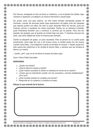 Por fortuna, enseguida el niño se tomó su medicina, y con el jarabe las bolitas rojas
volvieron a aparecer y la alegría y la música retornaron a aquel lugar.
De pronto sonó una gran alarma: ¡el niño había tomado demasiado jarabe! Al
momento, cientos de enormes bolas rojas aparecieron de golpe; eran tan pesadas
que apenas podían con ellas. Se creó un gran desorden lleno de nervios, pues los
músicos volvían a quedarse sin notas musicales. Clarita, en un esfuerzo increíble,
pudo finalmente levantar una y comenzó a caminar por el puente. Pero era tan
pesada, tan pesada, que el puente se rompió bajo sus pies. Y mientras caía por los
aires, oyó cómo dejaba de sonar la música para siempre...
Clarita se despertó de golpe, un poco asustada. Pero al pensar en su sueño pudo
comprender cómo algo tan rico y tan bueno como un jarabe podía ser tan bueno
cuando hacía falta, y tan peligroso cuando se tomaba en exceso. Y desde aquel día,
sólo quería las medicinas si de verdad le hacían falta, y siempre que las tomaba le
decía a su mamá:
- Justito, ¿eh?, que no se me llene el cuerpo de bolas rojas
Autor. Pedro Pablo Sacristán
RESPONDO
 ¿Quién era clarita?
 ¿Qué le decía la mamá a clarita?
 ¿Qué hubiera sucedido si clarita no obedece la norma de su madre?
 ¿Crees que es importante cumplir con los acuerdos y normas establecidos?
¿Por qué?
 ¿Qué sucede cuando no cumples una norma?
 Responde en tu cuaderno y socializa en clase.
Dibujo lo que entendí de la lectura.
Equipo Académico-Pedagógico Ética y Valores -Colegios Arquidiocesanosde Cali. Página 54
 