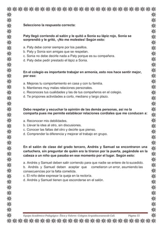 Selecciono la respuesta correcta:
Paty llegó corriendo al salón y le quitó a Sonia su lápiz rojo, Sonia se
sorprendió y le gritó, -¡No me molestes! Según esto:
a. Paty debe correr siempre por los pasillos.
b. Paty y Sonia son amigas que se respetan.
c. Sonia no debe decirle nada a Paty porque es su compañera.
d. Paty debe pedir prestado el lápiz a Sonia.
En el colegio es importante trabajar en armonía, esto nos hace sentir mejor,
por eso:
a. Mejoras tu comportamiento en casa y con tu familia.
b. Mantienes muy malas relaciones personales.
c. Reconoces tus cualidades y las de tus compañeros en el colegio.
d. Te propones actividades a corto, mediano y largo plazo.
Debo respetar y escuchar la opinión de las demás personas, así no la
comparta pues me permite establecer relaciones cordiales que me conducen a:
a. Reconocer mis debilidades.
b. Llevar la idea al otro, sin discusiones.
c. Conocer las faltas del otro y decirle que pienso.
d. Comprender la diferencia y mejorar el trabajo en grupo.
En el salón de clase del grado tercero, Andrés y Samuel se encontraron una
cartuchera, sin preguntar de quién era la tiraron por la puerta, pegándole en la
cabeza a un niño que pasaba en ese momento por el lugar. Según esto:
a. Andrés y Samuel deben salir corriendo para que nadie se entere de lo sucedido.
b. Andrés y Samuel deben aceptar que cometieron un error, asumiendo las
consecuencias por la falta cometida.
c. El niño debe expresar la queja en la rectoría.
d. Andrés y Samuel tienen que esconderse en el salón.
Equipo Académico-Pedagógico Ética y Valores -Colegios Arquidiocesanosde Cali. Página 55
 