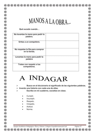 Qué sucede cuando…
No levantas la mano para pedir la
palabra.
Gritas a un compañero.
No respetas la fila para comprar
en la tienda.
Levantas la mano para pedir la
palabra
Tratas con respeto a tus
compañeros.
 Busco en el diccionario el significado de las siguientes palabras.
 Invento una historia con cada una de ellas.
 Escribo en mi cuaderno, socializo en clase.
 Cumplir.
 Incumplir.
 Respeto.
 Irrespeto.
 Actitud.
 Norma.
Equipo Académico-Pedagógico Ética y Valores -Colegios Arquidiocesanosde Cali. Página 57
 