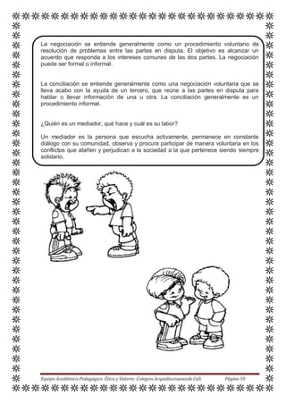 La negociación se entiende generalmente como un procedimiento voluntario de
resolución de problemas entre las partes en disputa. El objetivo es alcanzar un
acuerdo que responda a los intereses comunes de las dos partes. La negociación
puede ser formal o informal.
La conciliación se entiende generalmente como una negociación voluntaria que se
lleva acabo con la ayuda de un tercero, que reúne a las partes en disputa para
hablar o llevar información de una u otra. La conciliación generalmente es un
procedimiento informal.
¿Quién es un mediador, qué hace y cuál es su labor?
Un mediador es la persona que escucha activamente, permanece en constante
diálogo con su comunidad, observa y procura participar de manera voluntaria en los
conflictos que atañen y perjudican a la sociedad a la que pertenece siendo siempre
solidario.
Equipo Académico-Pedagógico Ética y Valores -Colegios Arquidiocesanosde Cali. Página 59
 