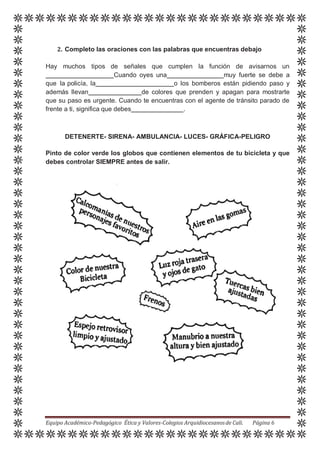 2. Completo las oraciones con las palabras que encuentras debajo
Hay muchos tipos de señales que cumplen la función de avisarnos un
Cuando oyes una muy fuerte se debe a
que la policía, la o los bomberos están pidiendo paso y
además llevan de colores que prenden y apagan para mostrarte
que su paso es urgente. Cuando te encuentras con el agente de tránsito parado de
frente a ti, significa que debes .
DETENERTE- SIRENA- AMBULANCIA- LUCES- GRÁFICA-PELIGRO
Pinto de color verde los globos que contienen elementos de tu bicicleta y que
debes controlar SIEMPRE antes de salir.
Equipo Académico-Pedagógico Ética y Valores-Colegios Arquidiocesanosde Cali. Página 6
 