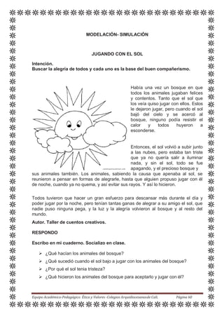 MODELACIÓN- SIMULACIÓN
JUGANDO CON EL SOL
Intención.
Buscar la alegría de todos y cada uno es la base del buen compañerismo.
Había una vez un bosque en que
todos los animales jugaban felices
y contentos. Tanto que el sol que
los veía quiso jugar con ellos. Estos
le dejaron jugar, pero cuando el sol
bajó del cielo y se acercó al
bosque, ninguno podía resistir el
calor y todos huyeron a
esconderse.
Entonces, el sol volvió a subir junto
a las nubes, pero estaba tan triste
que ya no quería salir a iluminar
nada, y sin el sol, todo se fue
apagando, y el precioso bosque y
sus animales también. Los animales, sabiendo la causa que apenaba al sol, se
reunieron a pensar en formas de alegrarle, hasta que alguien propuso jugar con él
de noche, cuando ya no quema, y así evitar sus rayos. Y así lo hicieron.
Todos tuvieron que hacer un gran esfuerzo para descansar más durante el día y
poder jugar por la noche, pero tenían tantas ganas de alegrar a su amigo el sol, que
nadie puso ninguna pega, y la luz y la alegría volvieron al bosque y al resto del
mundo.
Autor. Taller de cuentos creativos.
RESPONDO
Escribo en mi cuaderno. Socializo en clase.
 ¿Qué hacían los animales del bosque?
 ¿Qué sucedió cuando el sol bajo a jugar con los animales del bosque?
 ¿Por qué el sol tenia tristeza?
 ¿Qué hicieron los animales del bosque para aceptarlo y jugar con él?
Equipo Académico-Pedagógico Ética y Valores -Colegios Arquidiocesanosde Cali. Página 60
 