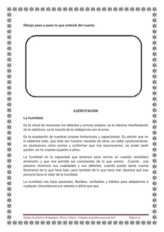 Dibujo paso a paso lo que entendí del cuento.
EJERCITACIÓN
La humildad.
Es la virtud de reconocer los defectos y errores propios; es la máxima manifestación
de la sabiduría, es la mezcla de la inteligencia con el amor.
Es la aceptación de nuestras propias limitaciones y capacidades. Es admitir que no
lo sabemos todo, que todo ser humano necesita de otros, es callar oportunamente,
es declararnos como somos y conformar que nos equivocamos, es poder pedir
perdón, es no creerse superior a otros.
La humildad es la capacidad que tenemos para vernos en nuestra verdadera
dimensión y que nos permite ser conscientes de lo que somos. Cuando una
persona reconoce sus cualidades y sus defectos, cuando puede darse cuenta
fácilmente de lo que hace bien, pero también de lo que hace mal, decimos que esa
persona tiene el valor de la humildad.
La humildad nos hace pacientes, flexibles, confiables y hábiles para adaptarnos a
cualquier circunstancia por extraña o difícil que sea.
Equipo Académico-Pedagógico Ética y Valores -Colegios Arquidiocesanosde Cali. Página 61
 