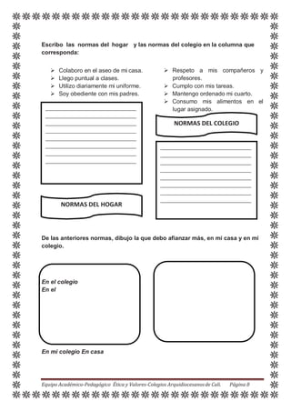 Escribo las normas del hogar y las normas del colegio en la columna que
corresponda:
 Colaboro en el aseo de mi casa.
 Llego puntual a clases.
 Utilizo diariamente mi uniforme.
 Soy obediente con mis padres.
 Respeto a mis compañeros y
profesores.
 Cumplo con mis tareas.
 Mantengo ordenado mi cuarto.
 Consumo mis alimentos en el
lugar asignado.
NORMAS DEL COLEGIO
NORMAS DEL HOGAR
De las anteriores normas, dibujo la que debo afianzar más, en mi casa y en mi
colegio.
En el colegio
En el
En mi colegio En casa
Equipo Académico-Pedagógico Ética y Valores-Colegios Arquidiocesanosde Cali. Página 8
 