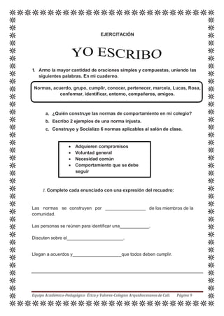 EJERCITACIÓN
1. Armo la mayor cantidad de oraciones simples y compuestas, uniendo las
siguientes palabras. En mi cuaderno.
Normas, acuerdo, grupo, cumplir, conocer, pertenecer, marcela, Lucas, Rosa,
conformar, identificar, entorno, compañeros, amigos.
a. ¿Quién construye las normas de comportamiento en mi colegio?
b. Escribo 2 ejemplos de una norma injusta.
c. Construyo y Socializo 6 normas aplicables al salón de clase.
1. Completo cada enunciado con una expresión del recuadro:
Las normas se construyen por
comunidad.
de los miembros de la
Las personas se reúnen para identificar una .
Discuten sobre el .
Llegan a acuerdos y que todos deben cumplir.
Equipo Académico-Pedagógico Ética y Valores-Colegios Arquidiocesanosde Cali. Página 9
 Adquieren compromisos
 Voluntad general
 Necesidad común
 Comportamiento que se debe
seguir
 