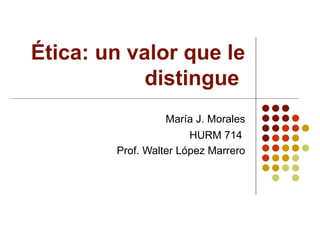 Ética: un valor que le distingue  María J. Morales HURM 714  Prof. Walter López Marrero 