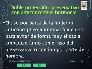 •El uso por parte de la mujer un 
anticonceptivo hormonal femenino 
para evitar de forma muy eficaz el 
embarazo junto con el uso del 
preservativo o condón por parte del 
hombre. 
METODOS ANTICONCEPTIVOS 14/10/2014 28 
 
