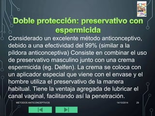 Considerado un excelente método anticonceptivo, 
debido a una efectividad del 99% (similar a la 
píldora anticonceptiva) Consiste en combinar el uso 
de preservativo masculino junto con una crema 
espermicida (eg. Delfen). La crema se coloca con 
un aplicador especial que viene con el envase y el 
hombre utiliza el preservativo de la manera 
habitual. Tiene la ventaja agregada de lubricar el 
canal vaginal, facilitando así la penetración. 
METODOS ANTICONCEPTIVOS 14/10/2014 29 
 