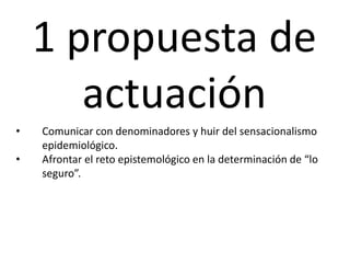 1 propuesta de
actuación
• Comunicar con denominadores y huir del sensacionalismo
epidemiológico.
• Afrontar el reto epistemológico en la determinación de “lo
seguro”.
 