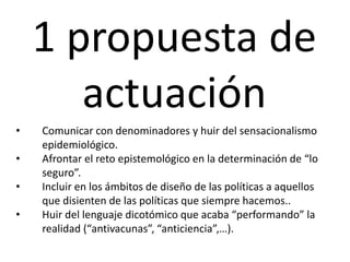 1 propuesta de
actuación
• Comunicar con denominadores y huir del sensacionalismo
epidemiológico.
• Afrontar el reto epistemológico en la determinación de “lo
seguro”.
• Incluir en los ámbitos de diseño de las políticas a aquellos
que disienten de las políticas que siempre hacemos..
• Huir del lenguaje dicotómico que acaba “performando” la
realidad (“antivacunas”, “anticiencia”,…).
 