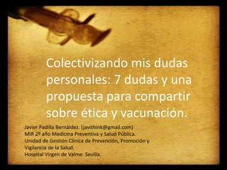 Colectivizando mis dudas
personales: 7 dudas y una
propuesta para compartir
sobre ética y vacunación.
Javier Padilla Bernáldez. (javithink@gmail.com)
MIR 2º año Medicina Preventiva y Salud Pública.
Unidad de Gestión Clínica de Prevención, Promoción y
Vigilancia de la Salud.
Hospital Virgen de Valme. Sevilla.
 