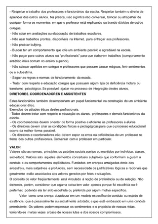 - Respeitar o trabalho dos professores e funcionários da escola. Respeitar também o direito de
aprender dos outros alunos. Na prática, isso significa não conversar, brincar ou atrapalhar de
qualquer forma os momentos em que o professor está explicando ou tirando dúvidas de outros
colegas.
- Não colar em avaliações ou elaboração de trabalhos escolares.
- Não usar trabalhos prontos, disponíveis na Internet, para entregar aos professores.
- Não praticar bullying.
- Buscar ter um comportamento que crie um ambiente positivo e agradável na escola.
- Não pagar para outros alunos ou “profissionais” para que elaborem trabalhos (comportamento
antiético mais comum no ensino superior).
- Não colocar apelidos em colegas e professores que possam causar mágoas, ferir sentimentos
ou a autoestima.
- Seguir as regras e normas de funcionamento da escola.
- Tratar com respeito e educação colegas que possuam algum tipo de deficiência motora ou
transtorno psicológico. Se possível, ajudar no processo de integração destes alunos.
DIRETORES, COORDENADORES E ASSISTENTES
Estes funcionários também desempenham um papel fundamental na construção de um ambiente
educacional ético.
Exemplos de atitudes éticas destes profissionais:
- Todos devem tratar com respeito e educação os alunos, professores e demais funcionários da
escola.
- Os coordenadores devem orientar de forma positiva e eficiente os professores e alunos.
- Os diretores devem criar as condições físicas e pedagógicas para que o processo educacional
ocorra da melhor forma possível.
- Os diretores e coordenadores não devem expor os erros ou deficiências de um professor na
frente dos outros profissionais. Conversar com o professor em particular.
VALOR
Valores são as normas, princípios ou padrões sociais aceitos ou mantidos por indivíduo, classe,
sociedade. Valores são aqueles elementos conceituais subjetivos que conformam e guiam a
conduta e os comportamentos explicitados. Fundados em crenças arraigadas vinda dos
ancestrais, mais subjetivas e profundas, sem necessidade de justificativas lógicas e racionais que
geralmente estão associadas aos valores gerados por fatos e situações.
O conceito de valor freqüentemente está vinculado à noção de preferência ou de seleção. Não
devemos, porém, considerar que alguma coisa tem valor apenas porque foi escolhida ou é
preferível, podendo ela ter sido escolhida ou preferida por algum motivo específico.
Valor como uma crença duradoura em um modelo específico de conduta ou estado de
existência, que é pessoalmente ou socialmente adotado, e que está embasado em uma conduta
preexistente. Os valores podem expressar os sentimentos e o propósito de nossas vidas,
tornando-se muitas vezes a base de nossas lutas e dos nossos compromissos.
 