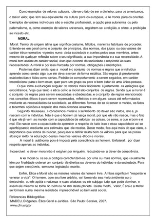 Como exemplos de valores culturais, cite-se o fato de ser o dinheiro, para os americanos,
o maior valor, que tem seu equivalente na cultura para os europeus, e na honra para os orientas.
Exemplos de valores individuais são a escolha profissional, a opção pela autonomia ou pelo
paternalismo, e, como exemplo de valores universais, registrem-se a religião, o crime, a proibição
ao incesto etc.
MORAL
Moral: Termo de origem latina que significa costume, hábitos, maneiras habituais de proceder.
Entende-se em geral como o conjunto de princípios, das normas, dos juízos ou dos valores de
caráter ético-normativo vigentes numa dada sociedade e aceites pelos seus membros, antes
mesmo de qualquer reflexão sobre o seu significado, a sua importância e a sua necessidade. A
moral tem assim um caráter social, visto que decorre da sociedade e responde às suas
necessidades. A moral é por isso marcada por normas, obrigações e interdições.
Podemos dizer ainda, que a moral é o conjunto de normas e regras que o individuo
aprende como sendo algo que ele deva exercer de forma estática. São regras já previamente
estabelecidas e tidas como certas. Padrão de comportamento a serem seguidos, em caráter
incondicional para o bem estar, quer para um grupo ou para o bem estar de uma única pessoa.
O que torna a educação singular de valores mais fascinante é justamente as variações que
encontramos. Veja que tanto a ética como a moral são conjuntos de regras. Sendo que a moral é
o conjunto de regras para serem executadas e obedecidas, e o conjunto de regras mencionado
nos conceitos éticos é para serem repensados, refletidos e em alguns casos até reformulados
mediante as necessidades da sociedade, as diferentes formas de se observar o mundo, os fatos
e tecermos opiniões a respeito dos mais diversos assuntos.
Segundo Rousseau, a consciência moral e o sentimento do dever são inatos, isto é, já
nascem com o indivíduo. Não é que o homem já nasça moral, por que ele não nasce, mas o fato
é que ele já vem ao mundo com a capacidade de valorizar as coisas, os seres, o que e bom e é
mal. Ele nasce com a capacidade de aprender a respeito de tudo isso e essa capacidade vai se
aperfeiçoando mediante aos estímulos que ele recebe. Deste modo, fica aqui mais do que claro, a
importância que temos de buscar, pesquisar e definir muito bem os valores para que se possa
alcançar êxito na educação destes mesmos valores éticos e morais.
A moral é: autônoma pois é imposta pela consciência ao homem. Unilateral: por dizer
respeito apenas ao indivíduo.
Incoercível: o dever moral não é exigível por ninguém, reduzindo-se a dever de consciência.
A lei moral ou os seus códigos caracterizam-se por uma ou mais normas, que usualmente
têm por finalidade ordenar um conjunto de direitos ou deveres do indivíduo e da sociedade. Para
que sejam exeqüíveis, sem uma legislação escrito.
Enfim, Ética e Moral são os maiores valores do homem livre. Ambos significam "respeitar e
venerar a vida". O homem, com seu livre arbítrio, vai formando seu meio ambiente ou o
destruindo, ou ele apóia a natureza e suas criaturas ou ele subjuga tudo que pode dominar, e
assim ele mesmo se torna no bem ou no mal deste planeta. Deste modo, Valor, Ética e a Moral
se formam numa mesma realidade imprescindível ao bem está social.
Referencias Bibliográfias:
MADEU, Diógenes. Ética Geral e Jurídica. São Paulo: Saraiva, 2007.
www.cfm.org.br
 