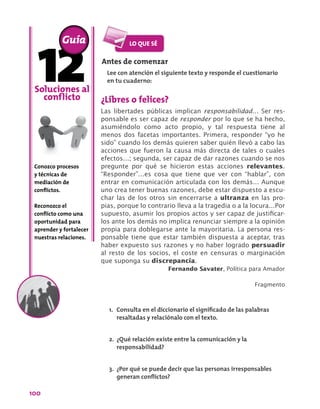 100
¿Libres o felices?
Las libertades públicas implican responsabilidad… Ser res-
ponsable es ser capaz de responder por lo que se ha hecho,
asumiéndolo como acto propio, y tal respuesta tiene al
menos dos facetas importantes. Primera, responder “yo he
sido” cuando los demás quieren saber quién llevó a cabo las
acciones que fueron la causa más directa de tales o cuales
efectos…; segunda, ser capaz de dar razones cuando se nos
pregunte por qué se hicieron estas acciones relevantes.
“Responder”…es cosa que tiene que ver con “hablar”, con
entrar en comunicación articulada con los demás… Aunque
uno crea tener buenas razones, debe estar dispuesto a escu-
char las de los otros sin encerrarse a ultranza en las pro-
pias, porque lo contrario lleva a la tragedia o a la locura…Por
supuesto, asumir los propios actos y ser capaz de justificar-
los ante los demás no implica renunciar siempre a la opinión
propia para doblegarse ante la mayoritaria. La persona res-
ponsable tiene que estar también dispuesta a aceptar, tras
haber expuesto sus razones y no haber logrado persuadir
al resto de los socios, el coste en censuras o marginación
que suponga su discrepancia.
Fernando Savater, Política para Amador
Fragmento
Soluciones al
conflicto
Conozco procesos
y técnicas de
mediación de
conflictos.
Reconozco el
conflicto como una
oportunidad para
aprender y fortalecer
nuestras relaciones.
Guía
Antes de comenzar
Lee con atención el siguiente texto y responde el cuestionario
en tu cuaderno:
1.	 Consulta en el diccionario el significado de las palabras
resaltadas y relaciónalo con el texto.
2.	 ¿Qué relación existe entre la comunicación y la
responsabilidad?
3.	 ¿Por qué se puede decir que las personas irresponsables
generan conflictos?
 
