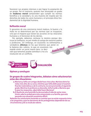 103
favorecer sus propios intereses o por lograr la aceptación de
un grupo. Por el contrario, quienes han alcanzado un grado
de madurez moral comprenden que cumplir las normas
beneficia a la sociedad y es una muestra de respeto por los
derechos de todos los seres humanos y el principio ético fun-
damental de la dignidad humana.
Reflexión moral
Si gozamos de una conciencia moral madura, lo bueno y lo
malo no se determinará por las normas que se traspasan,
sino por el impacto que tienen las acciones en las relaciones
humanas y el bienestar de los demás.
Por ejemplo, debemos rechazar la mentira porque des-
truye la confianza, no por miedo al castigo de nuestros padres
o profesores. Sin embargo, en ocasiones no enfrentamos a
verdaderos dilemas en los que tenemos que poner en
la balanza dos valores, lo que en ocasiones nos
impide emitir un juicio moral claro. La deci-
sión que tomemos puede contribuir o no a la
resolución de un conflicto.
Opinen y concluyan
En grupos de cuatro integrantes, debatan cómo solucionarían
estas dos situaciones:
a.	Mariana y Sofía son amigas desde hace cinco años. Mariana tiene las
notas más altas de su curso, mientras que Sofía debe pasar el examen
final de matemáticas o de lo contrario, no será promovida al siguiente
grado. Mientras la profesora se descuida, Sofía le pide a Mariana que
le pase las respuestas. ¿Qué debe hacer Mariana?
b.	El dueño de una hacienda ha denunciado el robo de varias reses.
Simón sabe la verdad pero ésta compromete a su familia, que está
pasando una situación económica difícil.
Redacten las conclusiones teniendo en cuentan que no existe respuesta única
a las preguntas y que las decisiones de los protagonistas dependerán de sus
circunstancias y de su escala de valores.
 