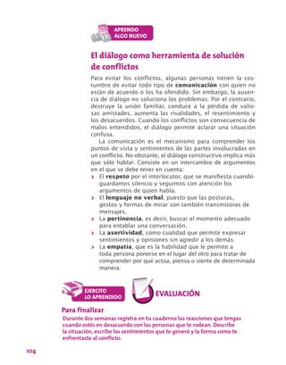 104
El diálogo como herramienta de solución
de conflictos
Para evitar los conflictos, algunas personas tienen la cos-
tumbre de evitar todo tipo de comunicación con quien no
están de acuerdo o los ha ofendido. Sin embargo, la ausen-
cia de diálogo no soluciona los problemas. Por el contrario,
destruye la unión familiar, conduce a la pérdida de valio-
sas amistades, aumenta las rivalidades, el resentimiento y
los desacuerdos. Cuando los conflictos son consecuencia de
malos entendidos, el diálogo permite aclarar una situación
confusa.
La comunicación es el mecanismo para comprender los
puntos de vista y sentimientos de las partes involucradas en
un conflicto. No obstante, el diálogo constructivo implica más
que sólo hablar. Consiste en un intercambio de argumentos
en el que se debe tener en cuenta:
>> El respeto por el interlocutor, que se manifiesta cuando
guardamos silencio y seguimos con atención los
argumentos de quien habla.
>> El lenguaje no verbal, puesto que las posturas,
gestos y formas de mirar son también transmisoras de
mensajes.
>> La pertinencia, es decir, buscar el momento adecuado
para entablar una conversación.
>> La asertividad, como cualidad que permite expresar
sentimientos y opiniones sin agredir a los demás.
>> La empatía, que es la habilidad que le permite a
toda persona ponerse en el lugar del otro para tratar de
comprender por qué actúa, piensa o siente de determinada
manera.
Para finalizar
Durante dos semanas registra en tu cuaderno las reacciones que tengas
cuando estés en desacuerdo con las personas que te rodean. Describe
la situación, escribe los sentimientos que te generó y la forma como te
enfrentaste al conflicto.
 