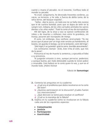 106
cuente y muera el pecador, no el inocente. Confiese todo el
mundo su pecado:
Yo cruel, sanguinario, he devorado Inocentes corderos, ya
vacas, ya terneros, y he sido, a fuerza de delito tanto, de la
selva terror, del bosque espanto”.
“Señor, -dijo la zorra-, en todo eso no se halla más exceso
que el de vuestra bondad, pues que se digna de teñir en la
sangre ruin, indigna, de los viles carnudos animales los sacros
dientes y las uñas reales”. Trató la corte al rey de escrupuloso.
Allí del tigre, de la onza y oso se oyeron confesiones de
robos y de muertes a millones; mas entre la grandeza, sin
lisonja, pasaron por escrúpulos de monja.
El asno, sin embargo, muy confuso, prorrumpió: “Yo me
acuso que al pasar por un trigo este verano yo hambriento, él
lozano, sin guarda ni testigo, caí en la tentación, comí del trigo”.
“¡Del trigo! ¡Y un jumento! -gritó la zorra- ¡horrible atrevimiento”.
Los cortesanos claman: “¡Este, éste irrita al cielo, que nos
da la peste”.
Pronuncia el rey de muerte la sentencia, y ejecutóla el lobo
a su presencia.
Te juzgarán virtuoso si eres, aunque perverso, poderoso;
y aunque bueno, por malo detestable cuando te miren pobre
y miserable. Esto hallará en la corte quien lo vea, y aun en el
mundo todo. ¡Pobre Astrea!
Fábula de Samaniego
2.	 Contesta las preguntas en tu cuaderno:
a.	 ¿Cuál era el problema que debía resolverse en la corte
del león?
b.	 ¿Quiénes participaron en la discusión? ¿Cuáles fueron
sus intervenciones?
c.	 ¿Qué decisión se tomó para resolver el conflicto?
d.	 ¿Cuál es la moraleja de la fábula?
3.	 Explica en tu cuaderno cómo se involucran en la fábula
cada uno de los siguientes aspectos:
•	 Comunicación
•	 Justicia
•	 Participación
•	 Asertividad
 