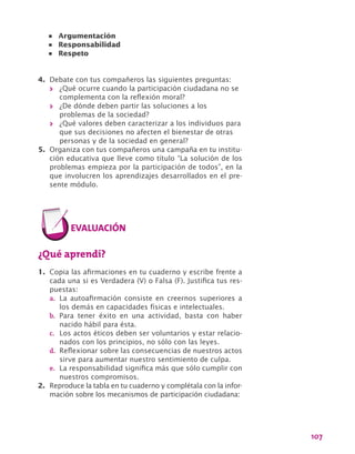 107
4.	 Debate con tus compañeros las siguientes preguntas:
>> ¿Qué ocurre cuando la participación ciudadana no se
complementa con la reflexión moral?
>> ¿De dónde deben partir las soluciones a los
problemas de la sociedad?
>> ¿Qué valores deben caracterizar a los individuos para
que sus decisiones no afecten el bienestar de otras
personas y de la sociedad en general?
5.	 Organiza con tus compañeros una campaña en tu institu-
ción educativa que lleve como título “La solución de los
problemas empieza por la participación de todos”, en la
que involucren los aprendizajes desarrollados en el pre-
sente módulo.
¿Qué aprendí?
1.	 Copia las afirmaciones en tu cuaderno y escribe frente a
cada una si es Verdadera (V) o Falsa (F). Justifica tus res-
puestas:
a.	 La autoafirmación consiste en creernos superiores a
los demás en capacidades físicas e intelectuales.
b.	 Para tener éxito en una actividad, basta con haber
nacido hábil para ésta.
c.	 Los actos éticos deben ser voluntarios y estar relacio-
nados con los principios, no sólo con las leyes.
d.	 Reflexionar sobre las consecuencias de nuestros actos
sirve para aumentar nuestro sentimiento de culpa.
e.	 La responsabilidad significa más que sólo cumplir con
nuestros compromisos.
2.	 Reproduce la tabla en tu cuaderno y complétala con la infor-
mación sobre los mecanismos de participación ciudadana:
•	 Argumentación
•	 Responsabilidad
•	 Respeto
 