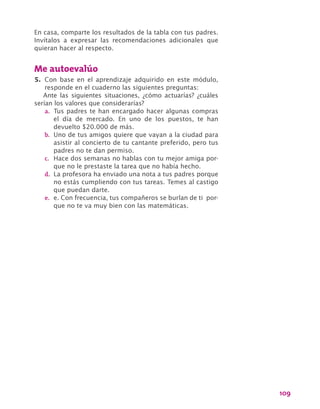 109
En casa, comparte los resultados de la tabla con tus padres.
Invítalos a expresar las recomendaciones adicionales que
quieran hacer al respecto.
Me autoevalúo
5.	 Con base en el aprendizaje adquirido en este módulo,
responde en el cuaderno las siguientes preguntas:
Ante las siguientes situaciones, ¿cómo actuarías? ¿cuáles
serían los valores que considerarías?
a.	 Tus padres te han encargado hacer algunas compras
el día de mercado. En uno de los puestos, te han
devuelto $20.000 de más.
b.	 Uno de tus amigos quiere que vayan a la ciudad para
asistir al concierto de tu cantante preferido, pero tus
padres no te dan permiso.
c.	 Hace dos semanas no hablas con tu mejor amiga por-
que no le prestaste la tarea que no había hecho.
d.	 La profesora ha enviado una nota a tus padres porque
no estás cumpliendo con tus tareas. Temes al castigo
que puedan darte.
e.	 e. Con frecuencia, tus compañeros se burlan de ti por-
que no te va muy bien con las matemáticas.
 