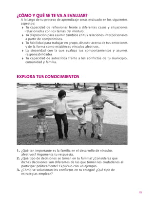 11
¿CÓMO Y QUÉ SE TE VA A EVALUAR?
A lo largo de tu proceso de aprendizaje serás evaluado en los siguientes
aspectos:
>> Tu capacidad de reflexionar frente a diferentes casos y situaciones
relacionadas con los temas del módulo.
>> Tu disposición para asumir cambios en tus relaciones interpersonales
a partir de compromisos.
>> Tu habilidad para trabajar en grupo, discutir acerca de tus emociones
y de la forma como estableces vínculos afectivos.
>> La sinceridad con la que evalúas tus comportamientos y asumes
responsabilidades.
>> Tu capacidad de autocrítica frente a los conflictos de tu municipio,
comunidad y familia.
EXPLORA TUS CONOCIMIENTOS
1.	¿Qué tan importante es la familia en el desarrollo de vínculos
afectivos? Argumenta tu respuesta.
2.	¿Qué tipo de decisiones se toman en tu familia? ¿Consideras que
dichas decisiones son diferentes de las que toman los ciudadanos al
participar políticamente? Explícalo con un ejemplo.
3.	¿Cómo se solucionan los conflictos en tu colegio? ¿Qué tipo de
estrategias emplean?
 