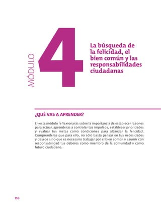 110
La búsqueda de
la felicidad, el
bien común y las
responsabilidades
ciudadanas
En este módulo reflexionarás sobre la importancia de establecer razones
para actuar, aprenderás a controlar tus impulsos, establecer prioridades
y evaluar tus metas como condiciones para alcanzar la felicidad.
Comprenderás que para ello, no sólo basta pensar en tus necesidades
y deseos sino que es necesario trabajar por el bien común y asumir con
responsabilidad tus deberes como miembro de la comunidad y como
futuro ciudadano.
¿QUÉ VAS A APRENDER?
MÓDULO
 