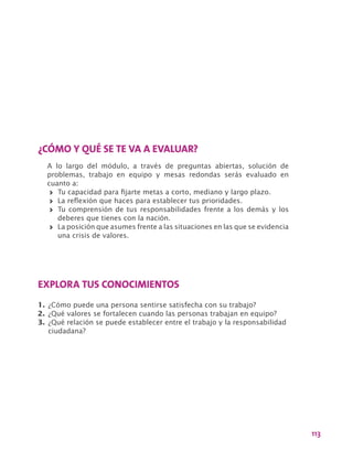 113
¿CÓMO Y QUÉ SE TE VA A EVALUAR?
A lo largo del módulo, a través de preguntas abiertas, solución de
problemas, trabajo en equipo y mesas redondas serás evaluado en
cuanto a:
>> Tu capacidad para fijarte metas a corto, mediano y largo plazo.
>> La reflexión que haces para establecer tus prioridades.
>> Tu comprensión de tus responsabilidades frente a los demás y los
deberes que tienes con la nación.
>> La posición que asumes frente a las situaciones en las que se evidencia
una crisis de valores.
EXPLORA TUS CONOCIMIENTOS
1.	¿Cómo puede una persona sentirse satisfecha con su trabajo?
2.	¿Qué valores se fortalecen cuando las personas trabajan en equipo?
3.	¿Qué relación se puede establecer entre el trabajo y la responsabilidad
ciudadana?
 