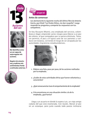 114
Antes de comenzar
Lee atentamente la siguiente reseña del último libro de Antonio
García, que tituló “Los finales felices, me dan rasquiña”. Luego
responde las preguntas y comparte las respuestas con tus
compañeros.
En Key Biscayne (Miami), una empleada del servicio, colom-
biana e ilegal, emprende varios riesgos para liberar a un pez
de colores, al que compadece por su pecera diminuta. Toma,
sin permiso, el pez y el lujoso auto de sus patrones y con-
duce con torpeza, corriendo el riesgo de ser atrapada por las
autoridades migratorias estadounidenses.
Acciones
del ser
Me identifico como
un ser capaz de
autorregular mis
acciones.
Regulo mis emocio-
nes y reafirmo mis
sentimientos frente
a estímulos externos.
Guía
1.	 Elabora una lista, paso por paso, de las acciones realizadas
por la empleada.
2.	 ¿Cuáles de estas actividades dirías que fueron voluntarias y
conscientes?
3.	 ¿Qué consecuencias tuvo el comportamiento de la empleada?
4.	Si te encontraras en una situación similar a la de la
empleada, ¿qué harías?
Llega a un acuario en donde la espera Luis, un viejo amigo
cubano del que está enamorada. Con ilusión, liberan al pez
en un estanque, pero justo cuando todo parece inclinarse
 