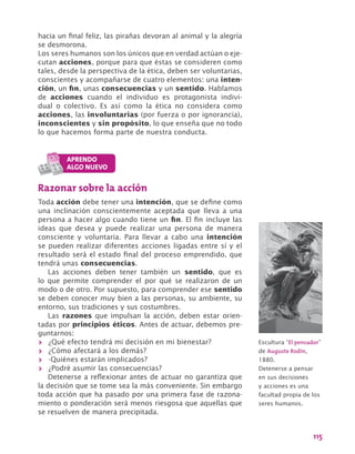 115
hacia un final feliz, las pirañas devoran al animal y la alegría
se desmorona.
Los seres humanos son los únicos que en verdad actúan o eje-
cutan acciones, porque para que éstas se consideren como
tales, desde la perspectiva de la ética, deben ser voluntarias,
conscientes y acompañarse de cuatro elementos: una inten-
ción, un fin, unas consecuencias y un sentido. Hablamos
de acciones cuando el individuo es protagonista indivi-
dual o colectivo. Es así como la ética no considera como
acciones, las involuntarias (por fuerza o por ignorancia),
inconscientes y sin propósito, lo que enseña que no todo
lo que hacemos forma parte de nuestra conducta.
Razonar sobre la acción
Toda acción debe tener una intención, que se define como
una inclinación conscientemente aceptada que lleva a una
persona a hacer algo cuando tiene un fin. El fin incluye las
ideas que desea y puede realizar una persona de manera
consciente y voluntaria. Para llevar a cabo una intención
se pueden realizar diferentes acciones ligadas entre sí y el
resultado será el estado final del proceso emprendido, que
tendrá unas consecuencias.
Las acciones deben tener también un sentido, que es
lo que permite comprender el por qué se realizaron de un
modo o de otro. Por supuesto, para comprender ese sentido
se deben conocer muy bien a las personas, su ambiente, su
entorno, sus tradiciones y sus costumbres.
Las razones que impulsan la acción, deben estar orien-
tadas por principios éticos. Antes de actuar, debemos pre-
guntarnos:
>> ¿Qué efecto tendrá mi decisión en mi bienestar?
>> ¿Cómo afectará a los demás?
>> -Quiénes estarán implicados?
>> ¿Podré asumir las consecuencias?
Detenerse a reflexionar antes de actuar no garantiza que
la decisión que se tome sea la más conveniente. Sin embargo
toda acción que ha pasado por una primera fase de razona-
miento o ponderación será menos riesgosa que aquellas que
se resuelven de manera precipitada.	
Escultura “El pensador”
de Auguste Rodin,
1880.
Detenerse a pensar
en sus decisiones
y acciones es una
facultad propia de los
seres humanos.
 