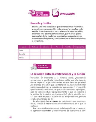 116
Recuerda y clasifica
Elabora una lista de acciones (por lo menos cinco) voluntarias
y conscientes que desarrolles en tu casa, en la escuela y en la
vereda. Trata de encontrar para cada una, la intención, el fin,
el sentido y las posibles consecuencias, que tú creas que las
acompañan. En tu cuaderno, organiza tus respuestas en un
cuadro como el siguiente y contrástalos con el de un compañero
o compañera.
Lugar Acciones Intención Fin Sentido Consecuencias
Casa
Escuela
Vereda
La relación entre las intenciones y la acción
Volvamos un momento a la historia inicial. ¿Podríamos
pensar que la empleada colombiana sabía que el estanque
donde depositó al pez de colores estaba lleno de pirañas?
¿Podríamos presumir que su intención era la de suministrar
mejores condiciones al pececito de sus patrones? ¿Es posible
que haya sido consciente de que estaba tomando algo ajeno,
que no sabía conducir apropiadamente y que se exponía a
la acción de la policía de inmigración? ¿Sería posible pen-
sar que llevó el pez al acuario de su amigo cubano, porque
estaba enamorada de él?
En el caso de las acciones es más importante compren-
der su sentido e interpretarlas desde el contexto en el que se
realizan.
Ese contexto lo encontramos en la biografía de la persona,
el agente de la acción, y en el conjunto de tradiciones o sím-
 