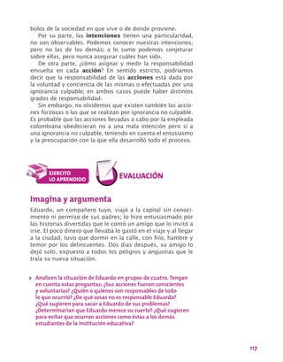 117
bolos de la sociedad en que vive o de donde proviene.
Por su parte, las intenciones tienen una particularidad,
no son observables. Podemos conocer nuestras intenciones,
pero no las de los demás; a lo sumo podemos conjeturar
sobre ellas, pero nunca asegurar cuáles han sido.
De otra parte, ¿cómo asignar y medir la responsabilidad
envuelta en cada acción? En sentido estricto, podríamos
decir que la responsabilidad de las acciones está dada por
la voluntad y conciencia de las mismas o efectuadas por una
ignorancia culpable; en ambos casos puede haber distintos
grados de responsabilidad.
Sin embargo, no olvidemos que existen también las accio-
nes forzosas o las que se realizan por ignorancia no culpable.
Es probable que las acciones llevadas a cabo por la empleada
colombiana obedecieran no a una mala intención pero sí a
una ignorancia no culpable, teniendo en cuenta el entusiasmo
y la preocupación con la que ella desarrolló todo el proceso.
Imagina y argumenta
Eduardo, un compañero tuyo, viajó a la capital sin conoci-
miento ni permiso de sus padres; lo hizo entusiasmado por
las historias divertidas que le contó un amigo que lo invitó a
irse. El poco dinero que llevaba lo gastó en el viaje y al llegar
a la ciudad, tuvo que dormir en la calle, con frío, hambre y
temor por los delincuentes. Dos días después, su amigo lo
dejó solo, expuesto a todos los peligros y angustias que le
traía su nueva situación.
>> Analicen la situación de Eduardo en grupos de cuatro. Tengan
en cuenta estas preguntas: ¿Sus acciones fueron conscientes
y voluntarias? ¿Quién o quiénes son responsables de todo
lo que ocurrió? ¿De qué cosas no es responsable Eduardo?
¿Qué sugieren para sacar a Eduardo de sus problemas?
¿Determinarían que Eduardo merece su suerte? ¿Qué sugieren
para evitar que ocurran acciones como éstas a los demás
estudiantes de la institución educativa?
 