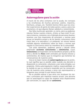 118
Autorregularse para la acción
A través de los años contamos con la ayuda, los consejos
y las enseñanzas de muchas personas: padres, maestros,
familiares, amigos, etc. También leemos libros que nos ense-
ñan experiencias de gente de todas partes y poco a poco nos
asomamos a lo que algunos llaman sabiduría y conocimiento.
Nos falta mucho por aprender, es cierto, pero ya podemos
intentar formar nuestro criterio. ¿Cómo se hace esto? En pri-
mera instancia, contamos con el ejemplo de personas buenas;
tenemos una lista importante de principios y normas para
actuar en beneficio propio y de los demás; conocemos cómo
tratar bien a la naturaleza y al ambiente; así mismo hemos
recibido algunas enseñanzas sobre las leyes y normas que
regulan la convivencia entre los miembros de la comunidad.
Con estos elementos, podemos pensar y decidir cómo
emprender acciones conscientes y voluntarias, cuyas
intenciones correspondan con los beneficios propios y de los
otros y donde los fines estén animados por buenos deseos y
sentimientos; de manera que no tengamos que lamentar las
consecuencias de nuestros actos.
Esta es la mejor manera de autorregularse para la acción,
lo cual significa que es posible saber cuándo una decisión o
disposición es consciente, voluntaria y por tanto dirigida a un
propósito. Dicha autorregulación implica responsabilidad, en
la medida en que es necesario responder por las consecuen-
cias de nuestros actos aunque a veces nos equivoquemos y
tengamos que corregir lo que hemos hecho.
No es posible esperar a que otros nos recalquen las nor-
mas y principios que impulsan nuestro actuar; una persona
que se autorregula es capaz de respetar estas disposiciones
por convicción, es capaz de ser autónoma.
 
