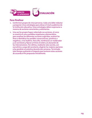 119
Para finalizar
1.	 Conformen grupos de cinco personas. Cada uno debe redactar
y proponer cinco estrategias para elevar el nivel académico de
la institución educativa. Estas estrategias deben expresarse a
manera de acciones conscientes y voluntarias.
1.	 Una vez los grupos hayan redactado sus acciones, el curso
se reunirá en una asamblea respetuosa y democrática,
para analizar las diferentes acciones sugeridas, evaluar los
fines e identificar las posibles consecuencias, positivas o
negativas, si las hubiera. Para ello, nombraran un moderador
y un secretario y fijaran al inicio el orden y la duración de
las intervenciones. Por último, mediante voto secreto, con
escrutinio a cargo del secretario, elegirán las mejores opciones
y las pondrán en práctica durante dos semanas. Terminado
este tiempo evaluarán el impacto que tuvieron estas acciones
de acuerdo el fin propuesto inicialmente.
 