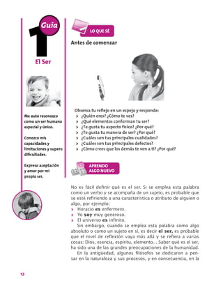 12
El Ser
Me auto reconozco
como un ser humano
especial y único.
Conozco mis
capacidades y
limitaciones y supero
dificultades.
Expreso aceptación
y amor por mi
propio ser.
Guía
Antes de comenzar
Observa tu reflejo en un espejo y responde:
>> ¿Quién eres? ¿Cómo te ves?
>> ¿Qué elementos conforman tu ser?
>> ¿Te gusta tu aspecto físico? ¿Por qué?
>> ¿Te gusta tu manera de ser? ¿Por qué?
>> ¿Cuáles son tus principales cualidades?
>> ¿Cuáles son tus principales defectos?
>> ¿Cómo crees que los demás te ven a ti? ¿Por qué?
No es fácil definir qué es el ser. Si se emplea esta palabra
como un verbo y se acompaña de un sujeto, es probable que
se esté refiriendo a una característica o atributo de alguien o
algo, por ejemplo:
>> Horacio es enfermero.
>> Yo soy muy generoso.
>> El universo es infinito.
Sin embargo, cuando se emplea esta palabra como algo
absoluto o como un sujeto en sí, es decir el ser, es probable
que el nivel de reflexión vaya más allá y se refiera a varias
cosas: Dios, esencia, espíritu, elemento… Saber qué es el ser,
ha sido una de las grandes preocupaciones de la humanidad.
En la antigüedad, algunos filósofos se dedicaron a pen-
sar en la naturaleza y sus procesos, y en consecuencia, en la
 