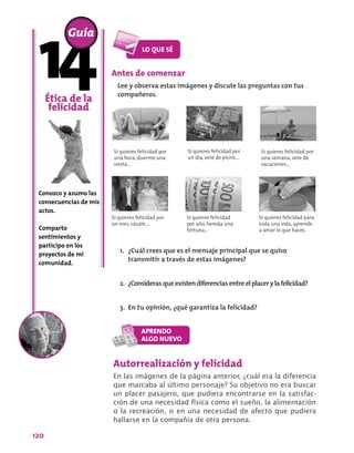 120
Antes de comenzar
Lee y observa estas imágenes y discute las preguntas con tus
compañeros.
Ética de la
felicidad
Conozco y asumo las
consecuencias de mis
actos.
Comparto
sentimientos y
participo en los
proyectos de mi
comunidad.
Guía
Si quieres felicidad por
una hora, duerme una
siesta...
Si quieres felicidad por
un día, vete de picnic...
Si quieres felicidad por
una semana, vete de
vacaciones...
Si quieres felicidad por
un mes, cásate...
Si quieres felicidad
por año, hereda una
fortuna...
Si quieres felicidad para
toda una vida, aprende
a amar lo que haces.
Autorrealización y felicidad
En las imágenes de la página anterior, ¿cuál era la diferencia
que marcaba al último personaje? Su objetivo no era buscar
un placer pasajero, que pudiera encontrarse en la satisfac-
ción de una necesidad física como el sueño, la alimentación
o la recreación, o en una necesidad de afecto que pudiera
hallarse en la compañía de otra persona.
1.	 ¿Cuál crees que es el mensaje principal que se quiso
transmitir a través de estas imágenes?
2.	 ¿Considerasqueexistendiferenciasentreelplacerylafelicidad?
3.	 En tu opinión, ¿qué garantiza la felicidad?
 