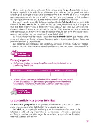121
El personaje de la última viñeta es feliz porque ama lo que hace. Esto no signi-
fica que se pueda prescindir de los elementos y situaciones que proporcionan satis-
facción, pero es mejor considerarlos un medio y no el fin mismo de la vida. Al invertir
todas nuestras energías en una actividad que nos hace sentir plenos, la felicidad per-
dura porque proviene de una fuerza interna y no de un estímulo externo.
Ese es el verdadero sentido de la autorrealización. La felicidad debe ser entendida
como el fin máximo de las acciones de las personas, como una necesidad que va
más allá de la supervivencia o de la convivencia social, y que tiene que ver con el cre-
cimiento personal. Aunque ser amados, gozar de salud, terminar una carrera o tener
un buen trabajo, disminuyen nuestras preocupaciones, no son el fin principal de nues-
tra vida sino medios que nos permiten alcanzar la felicidad.
La felicidad depende de nuestra capacidad de autorrealización que implica cono-
cerse a sí mismo, ser firme en buscar lo que se quiere, tener metas claras y hacer uso
pleno de talentos y capacidades.
Las personas autorrealizadas son solidarias, altruistas, creativas, maduras y respon-
sables; su vida se centra en la solución de problemas y ven su trabajo como una misión.
Personales Familiares Académicas Laborales Espirituales
La autosuficiencia provee felicidad
Los filósofos griegos de la antigüedad reflexionaron acerca de las condi-
ciones que garantizaban la felicidad de los seres humanos.
Los cínicos, por ejemplo, creían que los individuos podían alcanzar la
felicidad si se liberaban por completo de las normas e instituciones sociales;
era feliz el hombre que vivía según la naturaleza, se apartaba de la socie-
dad y se bastaba a sí mismo.
Planea y organiza
1.	 Reflexiona: ¿Cuáles son tus principales metas? Amplía la tabla en tu
cuaderno y clasifícalas:
2.	 ¿Cuáles son los medios que deberás utilizar para alcanzar esas metas?
¿Cómo establecerás tus prioridades? ¿A qué placeres momentáneos
tendrías que renunciar? ¿Qué tipo de sacrificios serán necesarios?
 