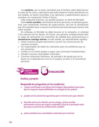 122
Los estoicos, por su parte, pensaban que el hombre sabio debía buscar
la razón de las cosas y percatarse que todo estaba en manos del destino; en
esa medida, se hacían insensibles a las opiniones y padecimientos ajenos y
actuaban con resignación frente al futuro.
Cabe preguntar entonces: ¿Es posible alcanzar un ideal de felicidad?
Como seres sociales, necesitamos de otras personas, no sólo para garan-
tizar unas condiciones mínimas de supervivencia, sino por la contribución
que otros pueden hacer a nuestro crecimiento personal para que nuestra vida
cobre sentido.
Sin embargo, la felicidad no debe basarse en la compañía, la voluntad
o los intereses de los demás. De hecho, una persona verdaderamente feliz
es capaz de aprovechar los momentos de soledad para autoexaminarse y
encontrarse consigo mismo. En este sentido, ser autosuficientes significa:
>> Tomar nuestras propias decisiones y asumir las consecuencias de
nuestras acciones.
>> Ser responsables de hallar las soluciones para los problemas que se
nos presentan.
>> Confiar en el criterio propio y seguir unos principios fundamentales.
>> Atender nuestras necesidades materiales.
>> Construir relaciones familiares, de amistad y de pareja que no se
basen en la dependencia sino en el respeto, el amor y el crecimiento
personal.
Evalúa y propón
Responde las preguntas en tu cuaderno:
1.	 ¿Cómo contribuyes a las labores de tu hogar? ¿Qué podrías hacer para
que las mayores responsabilidades no recaigan en tus padres?
2.	 ¿Cuáles son las decisiones que tomas por ti mismo? ¿Con qué criterio?
3.	 Describe cómo es la relación con tus amigos. ¿Te has sentido
presionado a actuar por seguir su ejemplo? ¿Cuál es la principal razón
para que se conserve la amistad entre ustedes?
4.	 ¿Cómo satisfaces tus necesidades materiales por ti mismo?
 