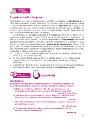 123
Experimentación del placer
Para muchas personas, la búsqueda de la felicidad está basada en el hedonismo, es
decir, la búsqueda del placer y la eliminación del dolor, como razón de ser de la vida.
Quienes primero formularon esta doctrina fueron los epicúreos en la antigua Gre-
cia. El fundador de esta corriente, Epicuro de Samos, consideraba que la felicidad con-
sistía en vivir en el placer, más este no era entendido sólo en términos físicos sino que
hacia la distinción entre tres tipos de deseos.
La satisfacción de deseos naturales y necesarios (alimentarse, dormir…) era
prioritaria y determinaba el grado de disfrute de los otros placeres, pero debía rea-
lizarse al menor costo posible. Los deseos naturales e innecesarios (conversar,
escuchar música, disfrutar de un paisaje…) debían cumplirse hasta el punto de la satis-
facción personal, mientras que los deseos innaturales e innecesarios (fama, presti-
gio, poder…) eran sólo momentáneos. Para esta corriente de pensamiento, todos los
seres humanos hemos nacido con la capacidad para experimentar placer, pero la feli-
cidad sólo se obtiene si se tiene en cuenta que:
>> El placer no se limita a las percepciones a través de los sentidos, sino que se
refiere a la satisfacción personal.
>> Un mal manejo de los placeres, bien sea debido a los excesos, a los medios
como se buscan o a los objetivos que se persiguen, puede traer consigo
infelicidad.
>> La satisfacción de sentimientos sociales como la simpatía o la solidaridad también es
generadora de placer, tanto individual como colectivo (hedonismo social).
Para finalizar
En una mesa redonda, discute con tus compañeros acerca del significado de las
siguientes frases célebres. ¿Cuál es tu opinión acerca del mensaje que ofrecen?
a.	“Del mismo modo que no tenemos derecho a consumir riqueza sin
producirla, tampoco lo tenemos a consumir felicidad sin producirla”.
George Bernard Shaw
b.	“Desciende a las profundidades de ti mismo, y logra ver tu alma buena. La
felicidad la hace solamente uno mismo con la buena conducta”.
Sócrates
c.	“El secreto de la felicidad no es hacer siempre lo que se quiere sino querer
siempre lo que se hace”.
Liev Nikolaievich
d.	“El secreto de mi felicidad está en no esforzarse por el placer, sino en
encontrar el placer en el esfuerzo”.
Andrè Gide
 