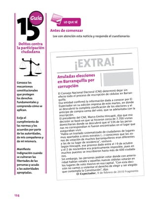 124
Conozco los
mecanismos
constitucionales
que protegen
los derechos
fundamentales y
comprendo cómo se
aplican.
Exijo el
cumplimiento de
las normas y los
acuerdos por parte
de las autoridades,
de mis compañeros y
de mi mismo/a.
Manifiesto
indignación cuando
se vulneran las
libertades de las
personas y acudo
a las autoridades
apropiadas.
Guía
Delitos contra
la participación
ciudadana
Antes de comenzar
Lee con atención esta noticia y responde el cuestionario:
¡EXTRA!
Anuladas elecciones
en Barranquilla por
corrupción
El Consejo Nacional Electoral (CNE) determinó dejar sin
efecto todo el proceso de inscripción de cédulas en Barran-
quilla.
Esa entidad confirmó la información dada a conocer por El
Espectador en su edición impresa de este martes, en donde
se descubrió la completa zonificación de los electores y el
anticipo de compra-venta del voto, que se adelantaba con la
inscripción.
El presidente del CNE, Marco Emilio Hincapié, dijo que esa
decisión se basó en que se hicieron cerca de 7.700 visitas
domiciliarias donde se descubrió que el 53% de las perso-
nas no correspondían ni fueron encontradas en el lugar que
aseguraban vivir.
“Había un traslado sistematizado de ciudadanos de lugares
muy apartados a otros estratos (...) conocimos que las zo-
nas de votación de muchos barranquilleros eran diferentes
a las de su lugar de residencia”, sostuvo.
Según Hincapié, ese proceso dado entre el 19 de octubre
y el 2 de noviembre era prácticamente imposible, pues en
muchos puestos se inscribieron hasta más de 600 ciudada-
nos.
Sin embargo, las personas podrán votar donde con anterio-
ridad habían votado y aquellas nuevas cédulas votarán en
los lugares de voto masivo en esa capital. “Con esta deci-
sión no vamos a violentar el derecho de elegir y ser elegido
que contempla la Constitución”, dijo.
El Espectador, 9 de febrero de 2010 Fragmento
 