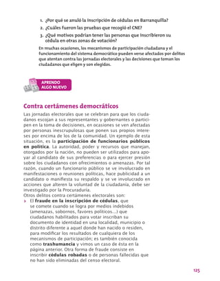 125
Contra certámenes democráticos
Las jornadas electorales que se celebran para que los ciuda-
danos escojan a sus representantes y gobernantes o partici-
pen en la toma de decisiones, en ocasiones se ven afectadas
por personas inescrupulosas que ponen sus propios intere-
ses por encima de los de la comunidad. Un ejemplo de esta
situación, es la participación de funcionarios públicos
en política. La autoridad, poder y recursos que manejan,
otorgados por la nación, no pueden ser utilizados para apo-
yar al candidato de sus preferencias o para ejercer presión
sobre los ciudadanos con ofrecimientos o amenazas. Por tal
razón, cuando un funcionario público se ve involucrado en
manifestaciones o reuniones políticas, hace publicidad a un
candidato o manifiesta su respaldo y se ve involucrado en
acciones que alteren la voluntad de la ciudadanía, debe ser
investigado por la Procuraduría.
Otros delitos contra certámenes electorales son:
>> El fraude en la inscripción de cédulas, que
se comete cuando se logra por medios indebidos
(amenazas, sobornos, favores políticos…) que
ciudadanos habilitados para votar inscriban su
documento de identidad en una localidad, municipio o
distrito diferente a aquel donde han nacido o residen,
para modificar los resultados de cualquiera de los
mecanismos de participación; es también conocida
como trashumancia y vimos un caso de ésta en la
página anterior. Otra forma de fraude consiste en
inscribir cédulas robadas o de personas fallecidas que
no han sido eliminadas del censo electoral.
1.	 ¿Por qué se anuló la inscripción de cédulas en Barranquilla?
2.	¿Cuáles fueron las pruebas que recogió el CNE?
3.	¿Qué motivos podrían tener las personas que inscribieron su
cédula en otras zonas de votación?
En muchas ocasiones, los mecanismos de participación ciudadana y el
funcionamiento del sistema democrático pueden verse afectados por delitos
que atentan contra las jornadas electorales y las decisiones que toman los
ciudadanos que eligen y son elegidos.
 