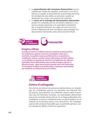 126
>> La perturbación del certamen democrático ocurre
cuando por medio de engaños, amenazas o uso de la
fuerza se impide el desarrollo de una jornada electoral.
Un ejemplo de este delito se presenta cuando se
destruyen las urnas o los puestos de votación.
>> La mora en la entrega de documentos electorales
puede ser cometida por los servidores públicos si no
hacen entrega oportuna a la autoridad competente
de: el registro electoral, los sellos de urna o el arca
triclave (depósito de tres cerraduras para proteger los
documentos electorales antes del escrutinio final).
Contra el sufragante
Otra forma de afectar los procesos democráticos es impedir
que los ciudadanos ejerzan sus derechos con libertad. Por
tal motivo, para permitir una reflexión serena sobre la deci-
sión que los electores tomarán, las autoridades determinan
que en las jornadas democráticas no se haga publicidad a los
candidatos y que las manifestaciones en plaza pública no se
realicen en la semana previa a las elecciones. Sin embargo,
a pesar del contexto favorable que se pretende generar, sue-
len cometerse delitos como los siguientes:
Imagina y dibuja
Cuando se comete un delito contra los certámenes democráticos
los ciudadanos, quienes viven las necesidades reales de su
territorio, no pueden expresarse libremente o su decisión es
modificada. Incluso, cuando existen alteraciones al orden público
y se trasladan los puestos de votación, los habitantes de regiones
apartadas tienen dificultades para acceder al lugar y ejercer su
derecho al voto. ¿Qué consecuencias puede tener este hecho para
el municipio? Imagina una problemática, explícala y represéntala
por medio de una historieta de seis viñetas.
 