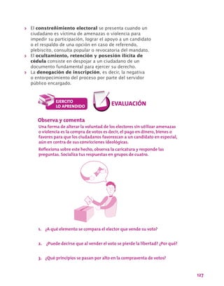 127
>> El constreñimiento electoral se presenta cuando un
ciudadano es víctima de amenazas o violencia para
impedir su participación, lograr el apoyo a un candidato
o el respaldo de una opción en caso de referendo,
plebiscito, consulta popular o revocatoria del mandato.
>> El ocultamiento, retención y posesión ilícita de
cédula consiste en despojar a un ciudadano de un
documento fundamental para ejercer su derecho.
>> La denegación de inscripción, es decir, la negativa
o entorpecimiento del proceso por parte del servidor
público encargado.
Observa y comenta
Una forma de alterar la voluntad de los electores sin utilizar amenazas
o violencia es la compra de votos es decir, el pago en dinero, bienes o
favores para que los ciudadanos favorezcan a un candidato en especial,
aún en contra de sus convicciones ideológicas.
Reflexiona sobre este hecho, observa la caricatura y responde las
preguntas. Socializa tus respuestas en grupos de cuatro.
1.	 ¿A qué elemento se compara el elector que vende su voto?
2.	 ¿Puede decirse que al vender el voto se pierde la libertad? ¿Por qué?
3.	 ¿Qué principios se pasan por alto en la compraventa de votos?
 