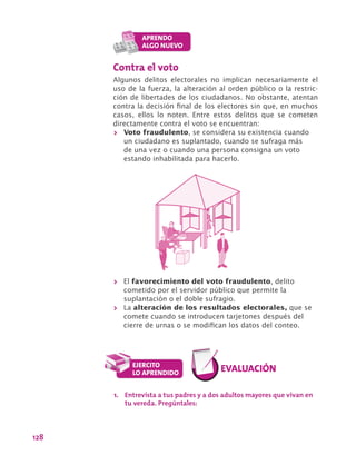 128
Contra el voto
Algunos delitos electorales no implican necesariamente el
uso de la fuerza, la alteración al orden público o la restric-
ción de libertades de los ciudadanos. No obstante, atentan
contra la decisión final de los electores sin que, en muchos
casos, ellos lo noten. Entre estos delitos que se cometen
directamente contra el voto se encuentran:
>> Voto fraudulento, se considera su existencia cuando
un ciudadano es suplantado, cuando se sufraga más
de una vez o cuando una persona consigna un voto
estando inhabilitada para hacerlo.
>> El favorecimiento del voto fraudulento, delito
cometido por el servidor público que permite la
suplantación o el doble sufragio.
>> La alteración de los resultados electorales, que se
comete cuando se introducen tarjetones después del
cierre de urnas o se modifican los datos del conteo.
1.	 Entrevista a tus padres y a dos adultos mayores que vivan en
tu vereda. Pregúntales:
 