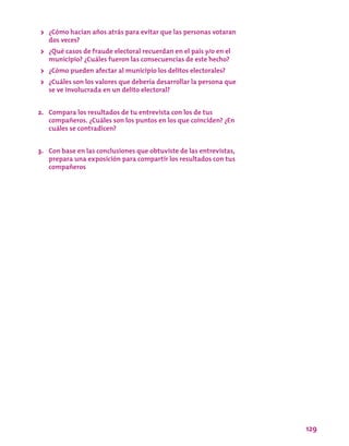 129
>> ¿Cómo hacían años atrás para evitar que las personas votaran
dos veces?
>> ¿Qué casos de fraude electoral recuerdan en el país y/o en el
municipio? ¿Cuáles fueron las consecuencias de este hecho?
>> ¿Cómo pueden afectar al municipio los delitos electorales?
>> ¿Cuáles son los valores que debería desarrollar la persona que
se ve involucrada en un delito electoral?
2.	 Compara los resultados de tu entrevista con los de tus
compañeros. ¿Cuáles son los puntos en los que coinciden? ¿En
cuáles se contradicen?
3.	 Con base en las conclusiones que obtuviste de las entrevistas,
prepara una exposición para compartir los resultados con tus
compañeros
 