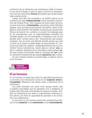 13
existencia de un elemento que constituyera todo lo demás.
Es así como el fuego, el aire, el agua y la tierra se considera-
ron como los elementos físicos principales que conformaban
todo cuanto existía.
Luego, esta idea fue revaluada y se prefirió pensar en la
existencia de algo indeterminado como elemento constitu-
tivo del mundo físico. Pero ninguna de estas ideas termina-
ron por convencer a Parménides, uno de los tantos filósofos
griegos cuya principal preocupación fue definir cómo se lle-
gaba al conocimiento. Parménides concluyó que existían dos
formas de hacerlo: los sentidos y la razón. Sin embargo para
él, las percepciones que se experimentaban mediante los
sentidos podían ser tan cambiantes o engañosas que no era
posible tener certeza acerca del conocimiento que propor-
cionaban. Fue así como este filósofo decidió pensar que solo
a través de la razón se podía llegar al conocimiento. El con-
cluyó que todos los objetos, independientemente de sus ele-
mentos físicos constitutivos, tienen algo en común: son, es
decir, cualquier elemento de la naturaleza existe porque es.
De esta manera Parménides llegó al concepto del ser como
un elemento fundamental que puede pensarse, es o existe.
En este sentido también se puede llegar a explicar qué es
el ser humano.
El ser humano
El ser humano es aquel que tiene la capacidad de pensarse
a sí mismo y de reconocerse como un ser especial, único e
irrepetible, diferente a los demás seres y elementos de la
naturaleza.
Los seres humanos son seres vivos porque tienen vida
o realizan actividades que les permiten vivir o adaptarse al
medio y por ello están constituidos de materia o cuerpo. Tam-
bién se caracterizan por sentir y experimentar emociones y,
por último, por tener la capacidad de aprender o de recons-
truir sus experiencias.
Es así como un ser humano posee tres componentes bási-
cos: el ser corporal, el ser emocional y el ser trascendente.
 