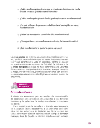 131
La ética cívica se refiere a una serie de principios universa-
les, es decir unos mínimos que los seres humanos compar-
ten y que garantizan la vida en sociedad, contra los cuales
no pueden anteponer máximos de felicidad. Se diferencia de
la ética religiosa en que no hace referencia a la voluntad
divina sobre el comportamiento humano, aunque tampoco
la niega. Por el contrario, permite que personas con diferen-
tes creencias o tendencias ideológicas encuentren puntos de
encuentro.
1.	 ¿Cuáles son los mandamientos que se relacionan directamente con la
vida en sociedad y las relaciones humanas?
2.	 ¿Cuáles son los principios de fondo que inspiran estos mandamientos?
3.	 ¿Por qué millones de personas en la historia se han regido por estos
mandamientos?
4.	¿Deben los no creyentes cumplir los diez mandamientos?
5.	 ¿Cómo podrían expresarse los mandamientos de forma afirmativa?
6.	¿Qué mandamiento te gustaría que se agregara?
Crisis de valores
A diario nos enteramos por los medios de comunicación
de escándalos de corrupción, de atropellos a los derechos
humanos y de toda clase de hechos que afectan la conviven-
cia social.
En el contexto de la escuela o el trabajo, con frecuencia
se le asignan títulos despectivos a las personas que cum-
plen con sus deberes o se destacan por llevar a cabo sus
tareas con mayor calidad. Quienes hacen trampa o cometen
cualquier tipo de fraude, se sienten orgullosos por su habi-
 