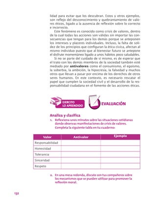 132
lidad para evitar que los descubran. Estos y otros ejemplos,
son reflejo del desconocimiento y quebrantamiento de valo-
res éticos, ligado a la ausencia de reflexión sobre lo correcto
e incorrecto.
Este fenómeno es conocido como crisis de valores, dentro
de la cual todas las acciones son válidas sin importar las con-
secuencias que tengan para los demás porque se anteponen
los intereses y placeres individuales. Incluso, la falta de soli-
dez de los principios que configuran la ética cívica, afectan al
mismo individuo puesto que al bienestar futuro se antepone
el disfrute momentáneo ligado a unos hábitos poco saludables.
Si no se parte del cuidado de sí mismo, es de esperar que
el trato con los demás miembros de la sociedad también esté
mediado por antivalores como el consumismo, el egoísmo,
la soberbia, la ambición, la hipocresía, la falsedad y muchos
otros que llevan a pasar por encima de los derechos de otros
seres humanos. En este contexto, es necesario rescatar el
papel que cumplen la sociedad civil y el desarrollo de la res-
ponsabilidad ciudadana en el fomento de las acciones éticas.
Valor Antivalor Ejemplo
Responsabilidad
Honestidad
Tolerancia
Sinceridad
Respeto
Analiza y clasifica
1.	 Reflexiona unos minutos sobre las situaciones cotidianas
donde observas manifestaciones de crisis de valores.
Completa la siguiente tabla en tu cuaderno:
2.	 En una mesa redonda, discute con tus compañeros sobre
los mecanismos que se pueden utilizar para promover la
reflexión moral.
 